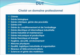 DUT
          Choisir un domaine professionnel

 Chimie
 Génie biologique
 Génie chimique, génie des procédés
 Génie civil
 Génie du conditionnement et de l’emballage
 Génie électrique et informatique industrielle
 Génie industriel et maintenance
 Génie mécanique et productique
 Génie thermique et énergie
 Hygiène, sécurité, environnement
 Mesures physiques
 Qualité, logistique industrielle et organisation
 Réseaux et télécommunications
 Sciences et génie des matériaux
 