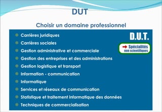 DUT
          Choisir un domaine professionnel
 Carrières juridiques

 Carrières sociales
                                                          D.U.T.
                                                          Spécialités
 Gestion administrative et commerciale                non scientifiques

 Gestion des entreprises et des administrations

 Gestion logistique et transport

 Information - communication

 Informatique

 Services et réseaux de communication

 Statistique et traitement informatique des données

 Techniques de commercialisation
 