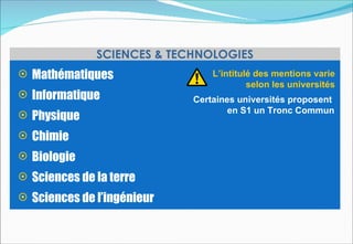SCIENCES & TECHNOLOGIES
 Mathématiques                 L’intitulé des mentions varie
                                         selon les universités
 Informatique              Certaines universités proposent
                                    en S1 un Tronc Commun
 Physique
 Chimie
 Biologie
 Sciences de la terre
 Sciences de l’ingénieur
 