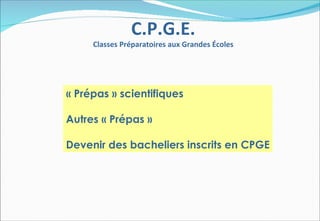 C.P.G.E.
     Classes Préparatoires aux Grandes Écoles




« Prépas » scientifiques

Autres « Prépas »

Devenir des bacheliers inscrits en CPGE
 