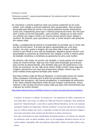 O homem e a morte
“O homem e a morte” – romance desentranhado de “Um retrato da morte”, de Fidelino de
Figueiredo (Belo belo),
Ao vislumbrar o poema podemos notar que parece subdividir-se em duas
partes. Com relação a primeira estamos mais acostumados. Fala do pavor
provocado pela idéia de morrer e do quanto podemos buscar mecanismos
(reais e/ou imaginários) para fugir o máximo possível da morte. Ele não quer
abrir a porta ao terrível esqueleto...pelo contrário, refugia-se no leito como
um símbolo que nega a morte e ao mesmo tempo parece trazer refúgio e
conforto. No entanto, quer queiramos ou não, a morte sempre está presente
em nossas vidas.
Então, o protagonista do poema é surpreendido ao perceber que a morte não
era tão terrível assim. E lá esta ela agora representada por uma doce
mulher, um anjo, quase a imagem de uma bela mãe a trazer conforto,
carinho e paz frente a uma vida de dissabores. Bandeira parece resumir com
propriedade os extremos do sentimento com relação a morte e retoma parte
da tradição romântica e simbolista ao apresenta-la como uma mulher.
No entanto, não existe um acordo. Na verdade, a morte parece ser as duas
coisas ao mesmo tempo. Algo que traz medo pela dissolução que provoca,
pelo convite ao desconhecido, mas também algo que não poderemos a nos
furtar em encontrar um dia. Não seria melhor então investir nessa segunda
imagem, pensarmos num anjo que proporciona refúgio, mesmo que, em
certa medida ainda sejamos tomados pelo medo?
Que fique então a lição de Manuel Bandeira. A morte pode entrar em nossas
vidas a qualquer momento pois lá está ela sorrateira batendo à porta.
Quando isso acontecer, não haverá escapatória. A intensidade de sofrimento
e dor nesse instante dependerá então de qual imagem cultivaremos. Penso,
repenso e não consigo encontrar quase nada que seja mais reconfortante que
o abraço da mulher amada!
http://www.redehumanizasus.net/6930-o-homem-e-a-morte-uma-poesia-de-manuel-bandeira
O poema “O Homem e a Morte” foi escrito em 7 de dezembro de 1945 e publicado no
livro Belo Belo, que surgiu na edição de 1948 das Poesias completas. Esse belíssimo
poema foi “desentranhado”, como diria o próprio Manuel Bandeira, do livro do ensaísta
português Fidelino de Figueiredo, "Retrato da Morte" no qual ele fala de um moribundo
que viu a Morte chegar não como o esqueleto armado de foice das gravuras antigas e
sim como uma linda e doce mulher que lhe fechou os olhos com ternura.
Sua obra caracterizou-se pela simplicidade alcançada graças a um esforço de redução
às essências, quer no plano temático, quer no da linguagem. Bandeira escreve de um
modo simples, despojado. Não usa palavras rebuscadas. Possui um estilo sóbrio, seco,
direto.
 