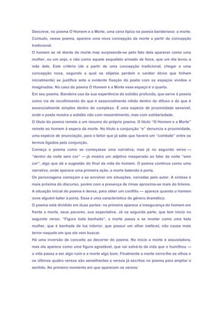 Descreve, no poema O Homem e a Morte, uma cena típica na poesia banderiana: a morte.
Contudo, nesse poema, aparece uma nova concepção da morte a partir da concepção
tradicional.
O homem se vê diante da morte mas surpreende-se pelo fato dela aparecer como uma
mulher, ou um anjo, e não como aquele esqueleto armado de foice, que um dia levou a
mãe dele. Este critério (de a partir de uma concepção tradicional, chegar a uma
concepção nova, segundo a qual os objetos perdem o caráter óbvio que tinham
inicialmente) se justifica ante a evidente fixação do poeta com os espaços vividos e
imaginados. No caso do poema O Homem e a Morte esse espaço é o quarto.
Em seu poema, Bandeira usa da sua experiência da solidão profunda, que serve à poesia
como via de recolhimento do que é essencialmente nítido dentro do difuso e do que é
essencialmente simples dentro do complexo. É uma espécie de proximidade sensível,
onde o poeta mostra a solidão não com ressentimento, mas com solidariedade.
O título do poema remete a um resumo do próprio poema. O título “O Homem e a Morte”
remete ao homem à espera da morte. No título a conjunção “e” denuncia a proximidade,
uma espécie de anunciação, para o leitor que já sabe que haverá um “combate” entre os
termos ligados pela conjunção.
Começa o poema como se começasse uma narrativa, mas já no segundo verso —
“dentro da noite sem cor” — já mostra um adjetivo inesperado ao falar da noite “sem
cor”, algo que dá a sugestão do final da vida do homem. O poema continua como uma
narrativa, onde aparece uma primeira ação, a morte batendo à porta.
Os personagens começam a se envolver em situações, narradas pelo autor. A sintaxe é
mais próxima do discurso, porém com a presença de rimas aproxima-se mais do lirismo.
A situação inicial do poema é densa, para obter um conflito — aparece quando o homem
ouve alguém bater à porta. Essa é uma característica do gênero dramático.
O poema está dividido em duas partes: na primeira aparece a insegurança do homem em
frente a morte, seus pavores, sua expectativa. Já na segunda parte, que tem início no
seguinte verso: “Figura toda banhada”, a morte passa a se revelar como uma bela
mulher, que é banhada de luz interior, que possui um olhar inefável, não causa mais
terror naquele em que ela vem buscar.
Há uma inversão de conceito ao decorrer do poema. No início a morte é assustadora,
mas ela aparece como uma figura agradável, que vai salvá-lo da vida que o humilhou —
a vida passa a ser algo ruim e a morte algo bom. Finalmente a morte cerra-lhe os olhos e
os últimos quatro versos são semelhantes a versos já escritos no poema para ampliar o
sentido. No primeiro momento em que aparecem os versos:
 