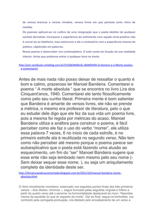 de versos brancos e versos rimados, versos livres em que persiste certo ritmo de
medida.
Os poemas aplicam-se no cultivo de uma resignação que o poeta destitui de qualquer
sentido derrotista. Incorporar a experiência do sofrimento com aquele sinal positivo não
é curvar-se ao fatalismo, mas sobreviver a ele e contestá-lo com a experiência mesma do
poético, objetivado em palavras.
Nesse poema o observador vira contemplativo. E tudo conta em função da sua realidade
interior. Avisa que podemos entrar a qualquer hora na morte.
http://pre-vestibular.arteblog.com.br/51928/MANUEL-BANDEIRA-O-Homem-e-a-Morte-analise-
e-comentario/
Antes de mais nada não posso deixar de ressaltar o quanto é
bom e calmo, prazeroso ler Manoel Bandeira. Comentarei o
poema “ A morte absoluta “ que se encontra no livro Lira dos
Cinquent'anos, 1940. Comentarei ele tanto filosoficamente
como pelo seu cunho literal. Primeira mente é bom salientar
que Bandeira é amante de versos livres, ele não se prende
a métrica, o mesmo era professor de literatura, pelo o que
eu estudei dele digo que ele fez da sua vida um poema livre,
pois a mesma foi regida por métricas do acaso. Manoel
Bandeira utiliza a anáfora para construir o poema, é fácil
perceber como ele faz o uso do verbo “morrer”, ele utiliza
essa palavra 7 vezes, 6 no inicio de cada estrofe, é no
primeiro estrofe ela é reutilizada no segundo verso. Não tem
como não perceber até mesmo porque o poema parece ser
autoexplicativo que o poeta está fazendo uma alusão ao
esquecimento, um fim do “ser” Manoel Bandeira sugere que
esse ente não seja lembrado nem mesmo pelo seu nome (-
Sem deixar sequer esse nome. ), ou seja um aniquilamento
completo da identidade deste ser.
http://literaturaeobrascomentada.blogspot.com.br/2011/10/manuel-bandeira-morte-
absoluta.html
O ritmo inicialmente monótono, estancado nos seguidos pontos finais dos três primeiros
versos – dois destes, mínimos –, segue truncado pelas seguidas vírgulas e hífens a
partir do quarto verso até o escorrer na horizontalidade destacável do nono: “Nascidas
menos da saudade do que do espanto da morte”. Daí ao final, segue os borbotões, ora
contraído pela carregada pontuação, ora dilatado pelo encadeamento de um verso a
 