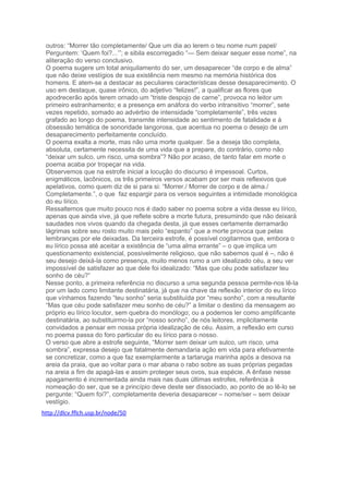 outros: “Morrer tão completamente/ Que um dia ao lerem o teu nome num papel/
Perguntem: ‘Quem foi?...’”; e sibila escorregadio “— Sem deixar sequer esse nome”, na
aliteração do verso conclusivo.
O poema sugere um total aniquilamento do ser, um desaparecer “de corpo e de alma”
que não deixe vestígios de sua existência nem mesmo na memória histórica dos
homens. E atem-se a destacar as peculiares características desse desaparecimento. O
uso em destaque, quase irônico, do adjetivo “felizes!”, a qualificar as flores que
apodrecerão após terem ornado um “triste despojo de carne”, provoca no leitor um
primeiro estranhamento; e a presença em anáfora do verbo intransitivo “morrer”, sete
vezes repetido, somado ao advérbio de intensidade “completamente”, três vezes
grafado ao longo do poema, transmite intensidade ao sentimento de fatalidade e à
obsessão temática de sonoridade langorosa, que acentua no poema o desejo de um
desaparecimento perfeitamente concluído.
O poema exalta a morte, mas não uma morte qualquer. Se a deseja tão completa,
absoluta, certamente necessita de uma vida que a prepare, do contrário, como não
“deixar um sulco, um risco, uma sombra”? Não por acaso, de tanto falar em morte o
poema acaba por tropeçar na vida.
Observemos que na estrofe inicial a locução do discurso é impessoal. Curtos,
enigmáticos, lacônicos, os três primeiros versos acabam por ser mais reflexivos que
apelativos, como quem diz de si para si: “Morrer./ Morrer de corpo e de alma./
Completamente.”, o que faz espargir para os versos seguintes a intimidade monológica
do eu lírico.
Ressaltemos que muito pouco nos é dado saber no poema sobre a vida desse eu lírico,
apenas que ainda vive, já que reflete sobre a morte futura, presumindo que não deixará
saudades nos vivos quando da chegada desta, já que esses certamente derramarão
lágrimas sobre seu rosto muito mais pelo “espanto” que a morte provoca que pelas
lembranças por ele deixadas. Da terceira estrofe, é possível cogitarmos que, embora o
eu lírico possa até aceitar a existência de “uma alma errante” – o que implica um
questionamento existencial, possivelmente religioso, que não sabemos qual é –, não é
seu desejo deixá-la como presença, muito menos rumo a um idealizado céu, a seu ver
impossível de satisfazer ao que dele foi idealizado: “Mas que céu pode satisfazer teu
sonho de céu?”
Nesse ponto, a primeira referência no discurso a uma segunda pessoa permite-nos lê-la
por um lado como limitante destinatária, já que na chave da reflexão interior do eu lírico
que vínhamos fazendo “teu sonho” seria substituída por “meu sonho”, com a resultante
“Mas que céu pode satisfazer meu sonho de céu?” a limitar o destino da mensagem ao
próprio eu lírico locutor, sem quebra do monólogo; ou a podemos ler como amplificante
destinatária, ao substituirmo-la por “nosso sonho”, de nós leitores, implicitamente
convidados a pensar em nossa própria idealização de céu. Assim, a reflexão em curso
no poema passa do foro particular do eu lírico para o nosso.
O verso que abre a estrofe seguinte, “Morrer sem deixar um sulco, um risco, uma
sombra”, expressa desejo que fatalmente demandaria ação em vida para efetivamente
se concretizar, como a que faz exemplarmente a tartaruga marinha após a desova na
areia da praia, que ao voltar para o mar abana o rabo sobre as suas próprias pegadas
na areia a fim de apagá-las e assim proteger seus ovos, sua espécie. A ênfase nesse
apagamento é incrementada ainda mais nas duas últimas estrofes, referência à
nomeação do ser, que se a princípio deve deste ser dissociado, ao ponto de ao lê-lo se
pergunte: “Quem foi?”, completamente deveria desaparecer – nome/ser – sem deixar
vestígio.
http://dlcv.fflch.usp.br/node/50
 