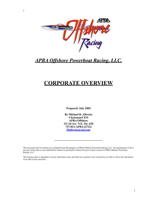 1




               APBA Offshore Powerboat Racing, LLC.



                          CORPORATE OVERVIEW



                                                      Prepared: July 2002

                                                    By Michael D. Allweiss
                                                       Chairman/CEO
                                                       APBA Offshore
                                                   111 2d Ave. N.E. Ste. 620
                                                    727-821-APBA (2722)
                                                     Mallweiss@aol.com


                                       __________________________________


This document and its contents are confidential and the property of APBA Offshore Powerboat Racing, LLC. No reproduction of all or
any part of this plan or any redistribution thereof is permissible without the prior written consent of APBA Offshore Powerboat
Racing, LLC.

This business plan is intended to convey information only, and shall not constitute or be construed as an offer to sell or the solicitation
of an offer to buy securities.




                                                                                                                                              1
 