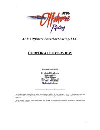 1




               APBA Offshore Powerboat Racing, LLC.



                          CORPORATE OVERVIEW



                                                      Prepared: July 2002

                                                    By Michael D. Allweiss
                                                       Chairman/CEO
                                                       APBA Offshore
                                                   111 2d Ave. N.E. Ste. 620
                                                    727-821-APBA (2722)
                                                     Mallweiss@aol.com


                                       __________________________________


This document and its contents are confidential and the property of APBA Offshore Powerboat Racing, LLC. No reproduction of all or
any part of this plan or any redistribution thereof is permissible without the prior written consent of APBA Offshore Powerboat
Racing, LLC.

This business plan is intended to convey information only, and shall not constitute or be construed as an offer to sell or the solicitation
of an offer to buy securities.




                                                                                                                                              1
 