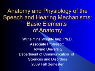 Anatomy and Physiology of the Speech and Hearing Mechanisms: Basic Elements  of Anatomy Wilhelmina Wright-Harp, Ph.D. Associate Professor:  Howard University Department of Communication  of  Sciences and Disorders 2009 Fall Semester 