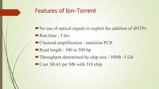 Features of Ion-Torrent
No use of optical signals to exploit the addition of dNTPs
Run time : 3 hrs
Clusteral amplification : emulsion PCR
Read length : 100 to 300 bp
Throughput determined by chip size : 10Mb -5 Gb
Cost :$0.63 per Mb with 318 chip
 