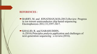 REFERENCES :
BARRY, M. and JONATHAN,M.R.(2012).Review: Progress
in ion torrent semiconductor chip based sequencing.
Electrophoresis 2012.33,3397-3417.
KHALID, R. and SABAHUDDIN,
A.(2016).Principles,analysis,application and challenges of
next-generation sequencing : a review.(2016).
 