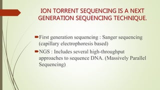 ION TORRENT SEQUENCING IS A NEXT
GENERATION SEQUENCING TECHNIQUE.
First generation sequencing : Sanger sequencing
(capillary electrophoresis based)
NGS : Includes several high-throughput
approaches to sequence DNA. (Massively Parallel
Sequencing)
 