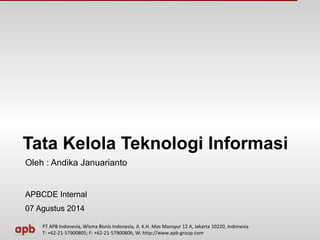 Tata Kelola Teknologi Informasi 
Oleh : Andika Januarianto 
APBCDE Internal 
07 Agustus 2014 
PT APB Indonesia, Wisma Bisnis Indonesia, Jl. K.H. Mas Mansyur 12 A, Jakarta 10220, Indonesia 
T: +62-21-57900805; F: +62-21-57900806; W: http://www.apb-group.com 
 