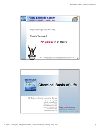 AP Biology Rapid Learning Tutorial - 03
© Rapid Learning Inc. All rights reserved. :: http://www.RapidLearningCenter.com 1
Rapid Learning Center
Chemistry :: Biology :: Physics :: Math
Rapid Learning Center Presents …p g
Teach Yourself
AP Biology in 24 Hours
1/43
*AP is a registered trademark of the College Board, which does not endorse, nor is
affiliated in any way with the Rapid Learning courses.
Ch i l B i f LifChemical Basis of Life
AP Biology Rapid Learning Series
Rapid Learning Center
www.RapidLearningCenter.com/
© Rapid Learning Inc. All rights reserved.
AP Biology Rapid Learning Series
Wayne Huang, PhD
Andrew Graham, PhD
Elizabeth James, PhD
Casandra Rauser, PhD
Jessica Habashi, PhD
Sara Olson, PhD
Jessica Barnes, PhD
 