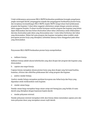 Untuk terlaksananya penyusunan RKA-SKPD berdasarkan pendekatan kerangka pengeluaran 
jangka menengah daerah, penganggaran terpadu dan penganggaran berdasarkan prestasi kerja, 
dan terciptanya kesinambungan RKA-SKPD, kepala SKPD mengevaluasi hasil pelaksanaan 
program dan kegiatan 2 (dua) tahun anggaran sebelumnya sampai dengan semester pertama 
tahun anggaran berjalan. Evaluasi tersebut bertujuan menilai program dan kegiatan yang belum 
dapat dilaksanakan dan/atau belum diselesaikan tahun-tahun sebelumnya untuk dilaksanakan 
dan/atau diselesaikan pada tahun yang direncanakan atau 1 (satu) tahun berikutnya dari tahun 
yang direncanakan. Dalam hal suatu program dan kegiatan merupakan tahun terakhir untuk 
pencapaian prestasi kerja yang ditetapkan, kebutuhan dananya harus dianggarkan pada tahun 
yang direncanakan. 
Penyusunan RKA-SKPD berdasarkan prestasi kerja memperhatikan: 
a. indikator kinerja. 
Indikator kinerja adalah ukuran keberhasilan yang akan dicapai dari program dan kegiatan yang 
direncanakan. 
b. capaian atau target kinerja. 
Capaian kinerja merupakan ukuran prestasi kerja yang akan dicapai yang berwujud kualitas, 
kuantitas, efisiensi dan efektifitas pelaksanaan dari setiap program dan kegiatan. 
c. analisis standar belanja. 
Analisis standar belanja merupakan penilaian kewajaran atas beban kerja dan biaya yang 
digunakan untuk melaksanakan suatu kegiatan. 
d. standar satuan harga. 
Standar satuan harga merupakan harga satuan setiap unit barang/jasa yang berlaku di suatu 
daerah yang ditetapkan dengan keputusan kepala daerah. 
e. standar pelayanan minimal. 
Standar pelayanan minimal merupakan tolok ukur kinerja dalam menentukan capaian jenis dan 
mutu pelayanan dasar yang merupakan urusan wajib daerah. 
 