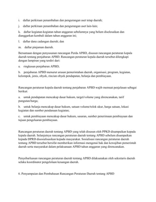 i. daftar perkiraan penambahan dan pengurangan aset tetap daerah; 
j. daftar perkiraan penambahan dan pengurangan aset lain-lain; 
k. daftar kegiatan-kegiatan tahun anggaran sebelumnya yang belum diselesaikan dan 
dianggarkan kembali dalam tahun anggaran ini; 
l. daftar dana cadangan daerah; dan 
m. daftar pinjaman daerah. 
Bersamaan dengan penyusunan rancangan Perda APBD, disusun rancangan peraturan kepala 
daerah tentang penjabaran APBD. Rancangan peraturan kepala daerah tersebut dilengkapi 
dengan lampiran yang terdiri dari: 
a. ringkasan penjabaran APBD; 
b. penjabaran APBD menurut urusan pemerintahan daerah, organisasi, program, kegiatan, 
kelompok, jenis, obyek, rincian obyek pendapatan, belanja dan pembiayaan. 
Rancangan peraturan kepala daerah tentang penjabaran APBD wajib memuat penjelasan sebagai 
berikut: 
a. untuk pendapatan mencakup dasar hukum, target/volume yang direncanakan, tarif 
pungutan/harga; 
b. untuk belanja mencakup dasar hukum, satuan volume/tolok ukur, harga satuan, lokasi 
kegiatan dan sumber pendanaan kegiatan; 
c. untuk pembiayaan mencakup dasar hukum, sasaran, sumber penerimaan pembiayaan dan 
tujuan pengeluaran pembiayaan. 
Rancangan peraturan daerah tentang APBD yang telah disusun oleh PPKD disampaikan kepada 
kepala daerah. Selanjutnya rancangan peraturan daerah tentang APBD sebelum disampaikan 
kepada DPRD disosialisasikan kepada masyarakat. Sosialisasi rancangan peraturan daerah 
tentang APBD tersebut bersifat memberikan informasi mengenai hak dan kewajiban pemerintah 
daerah serta masyarakat dalam pelaksanaan APBD tahun anggaran yang direncanakan. 
Penyebarluasan rancangan peraturan daerah tentang APBD dilaksanakan oleh sekretaris daerah 
selaku koordinator pengelolaan keuangan daerah. 
6. Penyampaian dan Pembahasan Rancangan Peraturan Daerah tentang APBD 
 
