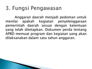 Anggaran daerah menjadi pedoman untuk
menilai apakah kegiatan penyelenggaraan
pemerintah daerah sesuai dengan ketentuan
yang telah ditetapkan. Dokumen perda tentang
APBD memuat program dan kegiatan yang akan
dilaksanakan dalam satu tahun anggaran.
 