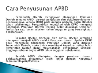 Pemerintah Daerah mengajukan Rancangan Peraturan
Daerah tentang APBD, disertai penjelasan dan dokumen-dokumen
pendukungnya kepada DPRD pada minggu pertama bulan Oktober
tahun sebelumnya. Pengambilan keputusan oleh DPRD mengenai
Rancangan Peraturan Daerah tentang APBD dilakukan selambat-
lambatnya satu bulan sebelum tahun anggaran yang bersangkutan
dilaksanakan.
Sesudah RAPBD disetujui oleh DPRD, RAPBD kemudian
ditetapkan menjadi APBD melalui Peraturan daerah. Apabila DPRD
tidak menyetujui Rancangan Peraturan Daerah yang diajukan
Pemerintah Daerah, maka untuk membiayai keperluan setiap bulan
Pemerintah Daerah dapat melaksanakan pengeluaran setinggi-
tingginya sebesar angka APBD tahun anggaran sebelumnya.
Setelah APBD ditetapkan dengan peraturan daerah,
pelaksanaannya dituangkan lebih lanjut dengan Keputusan
Gubernur/Bupati/Walikota.
 