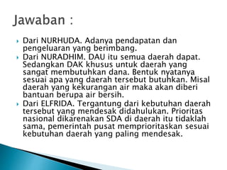  Dari NURHUDA. Adanya pendapatan dan
pengeluaran yang berimbang.
 Dari NURADHIM. DAU itu semua daerah dapat.
Sedangkan DAK khusus untuk daerah yang
sangat membutuhkan dana. Bentuk nyatanya
sesuai apa yang daerah tersebut butuhkan. Misal
daerah yang kekurangan air maka akan diberi
bantuan berupa air bersih.
 Dari ELFRIDA. Tergantung dari kebutuhan daerah
tersebut yang mendesak didahulukan. Prioritas
nasional dikarenakan SDA di daerah itu tidaklah
sama, pemerintah pusat memprioritaskan sesuai
kebutuhan daerah yang paling mendesak.
 