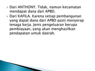  Dari ANTHONY. Tidak, namun kecamatan
mendapat dana dari APBD.
 Dari KAFILA. Karena setiap pembangunan
yang dapat dana dari APBD pasti menyerap
tenaga kerja. Jenis pengeluaran berupa
pembiayaan, yang akan menghasilkan
pendapatan untuk daerah.
 