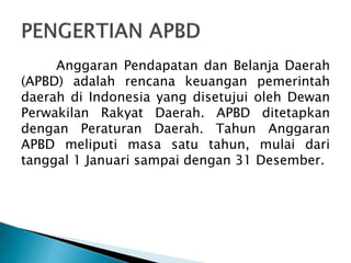 Anggaran Pendapatan dan Belanja Daerah
(APBD) adalah rencana keuangan pemerintah
daerah di Indonesia yang disetujui oleh Dewan
Perwakilan Rakyat Daerah. APBD ditetapkan
dengan Peraturan Daerah. Tahun Anggaran
APBD meliputi masa satu tahun, mulai dari
tanggal 1 Januari sampai dengan 31 Desember.
 