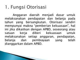 Anggaran daerah menjadi dasar untuk
melaksanakan pendapatan dan belanja pada
tahun yang bersangkutan. Otorisasi sendiri
mempunyai makna “pemberian kekuasaan”, hal
ini jika dikaitkan dengan APBD, seseorang atau
satuan kerja diberi kekuasaan untuk
melaksanakan setiap anggaran, pendapatan,
belanja dan pembiayaan yang telah
dianggarkan dalam APBD.
 