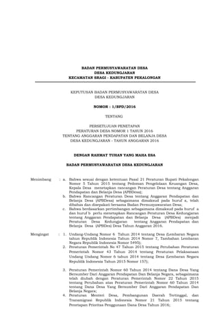 BADAN PERMUSYAWARATAN DESA
DESA KEDUNGJARAN
KECAMATAN SRAGI - KABUPATEN PEKALONGAN
KEPUTUSAN BADAN PERMUSYAWARATAN DESA
DESA KEDUNGJARAN
NOMOR : 1/BPD/2016
TENTANG
PERSETUJUAN PENETAPAN
PERATURAN DESA NOMOR 1 TAHUN 2016
TENTANG ANGGARAN PENDAPATAN DAN BELANJA DESA
DESA KEDUNGJARAN - TAHUN ANGGARAN 2016
DENGAN RAHMAT TUHAN YANG MAHA ESA
BADAN PERMUSYAWARATAN DESA KEDUNGJARAN
Menimbang : a. Bahwa sesuai dengan ketentuan Pasal 21 Peraturan Bupati Pekalongan
Nomor 5 Tahun 2015 tentang Pedoman Pengelolaan Keuangan Desa,
Kepala Desa menetapkan rancangan Peraturan Desa tentang Anggaran
Pendapatan dan Belanja Desa (APBDesa);
b. Bahwa Rancangan Peraturan Desa tentang Anggaran Pendapatan dan
Belanja Desa (APBDesa) sebagaimana dimaksud pada huruf a, telah
dibahas dan disepakati bersama Badan Permusyawaratan Desa;
c. Bahwa berdasarkan pertimbangan sebagaimana dimaksud pada huruf a
dan huruf b perlu menetapkan Rancangan Peraturan Desa Kedungjaran
tentang Anggaran Pendapatan dan Belanja Desa (APBDes) menjadi
Peraturan Desa Kedungjaran tentang Anggaran Pendapatan dan
Belanja Desa (APBDes) Desa Tahun Anggaran 2016.
Mengingat : 1. Undang-Undang Nomor 6 Tahun 2014 tentang Desa (Lembaran Negara
tahun Republik Indonesia Tahun 2014 Nomor 7, Tambahan Lembaran
Negara Republik Indonesia Nomor 5495);
2. Peraturan Pemerintah No 47 Tahun 2015 tentang Perubahan Peraturan
Pemerintah Nomor 43 Tahun 2014 tentang Peraturan Pelaksanaan
Undang Undang Nomor 6 tahun 2014 tentang Desa (Lembaran Negara
Republik Indonesia Tahun 2015 Nomor 157);
3. Peraturan Pemerintah Nomor 60 Tahun 2014 tentang Dana Desa Yang
Bersumber Dari Anggaran Pendapatan Dan Belanja Negara, sebagaimana
telah diubah dengan Peraturan Pemerintah Nomor 22 Tahun 2015
tentang Perubahan atas Peraturan Pemerintah Nomor 60 Tahun 2014
tentang Dana Desa Yang Bersumber Dari Anggaran Pendapatan Dan
Belanja Negara;
4. Peraturan Menteri Desa, Pembangunan Daerah Tertinggal, dan
Transmigrasi Republik Indonesia Nomor 21 Tahun 2015 tentang
Penetapan Prioritas Penggunaan Dana Desa Tahun 2016;
 