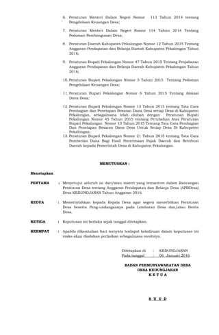 6. Peraturan Menteri Dalam Negeri Nomor 113 Tahun 2014 tentang
Pengelolaan Keuangan Desa;
7. Peraturan Menteri Dalam Negeri Nomor 114 Tahun 2014 Tentang
Pedoman Pembangunan Desa;
8. Peraturan Daerah Kabupaten Pekalongan Nomor 12 Tahun 2015 Tentang
Anggaran Pendapatan dan Belanja Daerah Kabupaten Pekalongan Tahun
2016;
9. Peraturan Bupati Pekalongan Nomor 47 Tahun 2015 Tentang Penjabaran
Anggaran Pendapatan dan Belanja Daerah Kabupaten Pekalongan Tahun
2016;
10. Peraturan Bupati Pekalongan Nomor 5 Tahun 2015 Tentang Pedoman
Pengelolaan Keuangan Desa;
11. Peraturan Bupati Pekalongan Nomor 6 Tahun 2015 Tentang Alokasi
Dana Desa;
12. Peraturan Bupati Pekalongan Nomor 13 Tahun 2015 tentang Tata Cara
Pembagian dan Penetapan Besaran Dana Desa setiap Desa di Kabupaten
Pekalongan, sebagaimana telah diubah dengan Peraturan Bupati
Pekalongan Nomor 45 Tahun 2015 tentang Perubahan Atas Peraturan
Bupati Pekalongan Nomor 13 Tahun 2015 Tentang Tata Cara Pembagian
Dan Penetapan Besaran Dana Desa Untuk Setiap Desa Di Kabupaten
Pekalongan;
13. Peraturan Bupati Pekalongan Nomor 21 Tahun 2015 tentang Tata Cara
Pemberian Dana Bagi Hasil Penerimaan Pajak Daerah dan Retribusi
Daerah kepada Pemerintah Desa di Kabupaten Pekalongan.
MEMUTUSKAN :
Menetapkan
PERTAMA : Menyetujui seluruh isi dan/atau materi yang tercantum dalam Rancangan
Peraturan Desa tentang Anggaran Pendapatan dan Belanja Desa (APBDesa)
Desa KEDUNGJARAN Tahun Anggaran 2016.
KEDUA : Memerintahkan kepada Kepala Desa agar segera menerbitkan Peraturan
Desa beserta Peng-undangannya pada Lembaran Desa dan/atau Berita
Desa.
KETIGA : Keputusan ini berlaku sejak tanggal ditetapkan.
KEEMPAT : Apabila dikemudian hari ternyata terdapat kekeliruan dalam keputusan ini
maka akan diadakan perbaikan sebagaimana mestinya.
Ditetapkan di : KEDUNGJARAN
Pada tanggal : 06 Januari 2016
BADAN PERMUSYAWARATAN DESA
DESA KEDUNGJARAN
K E T U A
S U U D
 