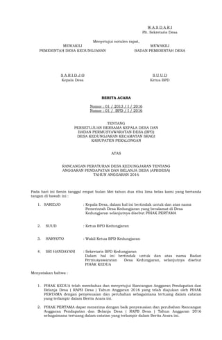 W A S D A R I
Plt. Sekretaris Desa
Menyetujui notulen rapat,
MEWAKILI
PEMERINTAH DESA KEDUNGJARAN
S A R I D J O
Kepala Desa
MEWAKILI
BADAN PEMERINTAH DESA
S U U D
Ketua BPD
BERITA ACARA
Nomor : 01 / 2013 / I / 2016
Nomor : 01 / BPD / I / 2016
TENTANG
PERSETUJUAN BERSAMA KEPALA DESA DAN
BADAN PERMUSYAWARATAN DESA (BPD)
DESA KEDUNGJARAN KECAMATAN SRAGI
KABUPATEN PEKALONGAN
ATAS
RANCANGAN PERATURAN DESA KEDUNGJARAN TENTANG
ANGGARAN PENDAPATAN DAN BELANJA DESA (APBDESA)
TAHUN ANGGARAN 2016
Pada hari ini Senin tanggal empat bulan Mei tahun dua ribu lima belas kami yang bertanda
tangan di bawah ini :
1. SARIDJO : Kepala Desa, dalam hal ini bertindak untuk dan atas nama
Pemerintah Desa Kedungjaran yang beralamat di Desa
Kedungjaran selanjutnya disebut PIHAK PERTAMA
2. SUUD : Ketua BPD Kedungjaran
3. HARYOTO : Wakil Ketua BPD Kedungjaran
4. SRI HANDAYANI : Sekretaris BPD Kedungjaran
Dalam hal ini bertindak untuk dan atas nama Badan
Permusyawaratan Desa Kedungjaran, selanjutnya disebut
PIHAK KEDUA
Menyatakan bahwa :
1. PIHAK KEDUA telah membahas dan menyetujui Rancangan Anggaran Pendapatan dan
Belanja Desa ( RAPB Desa ) Tahun Anggaran 2016 yang telah diajukan oleh PIHAK
PERTAMA dengan penyesuaian dan perubahan sebagaimana tertuang dalam catatan
yang terlampir dalam Berita Acara ini.
2. PIHAK PERTAMA dapat menerima dengan baik penyesuaian dan perubahan Rancangan
Anggaran Pendapatan dan Belanja Desa ( RAPB Desa ) Tahun Anggaran 2016
sebagaimana tertuang dalam catatan yang terlampir dalam Berita Acara ini.
 
