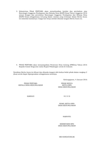3. Selanjutnya Pihak PERTAMA akan menyelesaikan koreksi dan perubahan atas
Rancangan Anggaran Pendapatan dan Belanja Desa (RAPB Desa) Tahun Anggaran 2016
sesuai dengan dan perubahan Rancangan Anggaran Pendapatan dan Belanja Desa
(RAPB Desa) sebagaimana tertuang dalam catatan yang terlampir dalam Berita Acara
ini selambat-lambatnya 3 (tiga) hari kerja setelah ditanda tangani Berita Acara ini.
4. PIHAK PERTAMA akan menyampaikan Peraturan Desa tentang APBDesa Tahun 2016
Kepada Camat Sragi atas nama Bupati Pekalongan untuk di evaluasi.
Demikian Berita Acara ini dibuat dan ditanda tangani oleh kedua belah pihak dalam rangkap 2
(dua) untuk dapat dipergunakan sebagaimana mestinya.
Kedungajaran, 4 Januari 2016
PIHAK PERTAMA
KEPALA DESA KEDUNGJARAN
SARIDJO
PIHAK KEDUA
KETUA BPD
DESA KEDUNGJARAN
S U U D
WAKIL KETUA BPD
DESA KEDUNGJARAN
HARYOTO
SEKRETARIS BPD
DESA KEDUNGJARAN
SRI HANDAYANI,SE
 