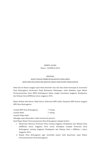 BERITA ACARA
Nomor : 02/BPD/I/2016
TENTANG
RAPAT BADAN PERMUSYAWARATAN DESA (BPD)
DESA KEDUNGJARAN KECAMATAN SRAGI KABUPATEN PEKALONGAN
Pada hari ini Kamis tanggal tujuh belas desember dua ribu lima belas bertempat di secretariat
Desa Kedungjaran Kecamatan Sragi Kabupaten Pekalongan, telah diadakan rapat Badan
Permusyawaratan Desa (BPD) Kedungjaran dalam rangka membahas Anggaran Pendapatan
dan Belanja Desa (APBDesa) tahun anggaran 2016.
Rapat dihadiri oleh Ketua, Wakil Ketua, Sekretaris BPD selaku Pimpinan BPD beserta anggota
BPD Desa Kedungjaran.
Jumlah BPD Desa Kedungjaran : 7 Orang
Jumlah Hadir : 7 Orang
Jumlah Tidak Hadir : -
Sehingga rapat dinyatakan sudah memenuhi quorum.
Hasil Rapat Badan Permusyawaratan Desa Kedungjaran sebagai berikut :
1. Menyetujui Rencana Peraturan Desa tentang Anggaran Pendapatan dan Belanja Desa
(APBDesa) tahun Anggaran 2016 untuk ditetapkan menjadi Peraturan Desa
Kedungjaran tentang Anggaran Pendapatan dan Belanja Desa ( APBDesa ) tahun
Anggaran 2016
2. Kepala Desa Kedungjaran agar menindak lanjuti hasil keputusan rapat Badan
Permusyawaratan Desa Kedungjaran.
 