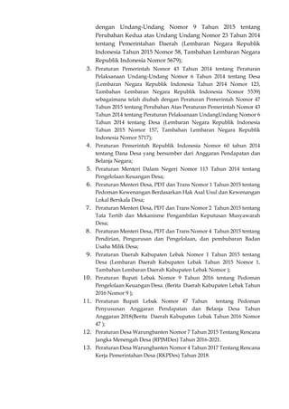 dengan Undang-Undang Nomor 9 Tahun 2015 tentang
Perubahan Kedua atas Undang Undang Nomor 23 Tahun 2014
tentang Pemerintahan Daerah (Lembaran Negara Republik
Indonesia Tahun 2015 Nomor 58, Tambahan Lembaran Negara
Republik Indonesia Nomor 5679);
3. Peraturan Pemerintah Nomor 43 Tahun 2014 tentang Peraturan
Pelaksanaan Undang-Undang Nomor 6 Tahun 2014 tentang Desa
(Lembaran Negara Republik Indonesia Tahun 2014 Nomor 123,
Tambahan Lembaran Negara Republik Indonesia Nomor 5539)
sebagaimana telah diubah dengan Peraturan Pemerintah Nomor 47
Tahun 2015 tentang Perubahan Atas Peraturan Pemerintah Nomor 43
Tahun 2014 tentang Peraturan Pelaksanaan UndangUndang Nomor 6
Tahun 2014 tentang Desa (Lembaran Negara Republik Indonesia
Tahun 2015 Nomor 157, Tambahan Lembaran Negara Republik
Indonesia Nomor 5717);
4. Peraturan Pemerintah Republik Indonesia Nomor 60 tahun 2014
tentang Dana Desa yang bersumber dari Anggaran Pendapatan dan
Belanja Negara;
5. Peraturan Menteri Dalam Negeri Nomor 113 Tahun 2014 tentang
Pengelolaan Keuangan Desa;
6. Peraturan Menteri Desa, PDT dan Trans Nomor 1 Tahun 2015 tentang
Pedoman Kewenangan Berdasarkan Hak Asal Usul dan Kewenangan
Lokal Berskala Desa;
7. Peraturan Menteri Desa, PDT dan Trans Nomor 2 Tahun 2015 tentang
Tata Tertib dan Mekanisme Pengambilan Keputusan Musyawarah
Desa;
8. Peraturan Menteri Desa, PDT dan Trans Nomor 4 Tahun 2015 tentang
Pendirian, Pengurusan dan Pengelolaan, dan pembubaran Badan
Usaha Milik Desa;
9. Peraturan Daerah Kabupaten Lebak Nomor 1 Tahun 2015 tentang
Desa (Lembaran Daerah Kabupaten Lebak Tahun 2015 Nomor 1,
Tambahan Lembaran Daerah Kabupaten Lebak Nomor );
10. Peraturan Bupati Lebak Nomor 9 Tahun 2016 tentang Pedoman
Pengelolaan Keuangan Desa. (Berita Daerah Kabupaten Lebak Tahun
2016 Nomor 9 );
11. Peraturan Bupati Lebak Nomor 47 Tahun tentang Pedoman
Penyusunan Anggaran Pendapatan dan Belanja Desa Tahun
Anggaran 2018(Berita Daerah Kabupaten Lebak Tahun 2016 Nomor
47 );
12. Peraturan Desa Warungbanten Nomor 7 Tahun 2015 Tentang Rencana
Jangka Menengah Desa (RPJMDes) Tahun 2016-2021.
13. Peraturan Desa Warungbanten Nomor 4 Tahun 2017 Tentang Rencana
Kerja Pemerintahan Desa (RKPDes) Tahun 2018.
 