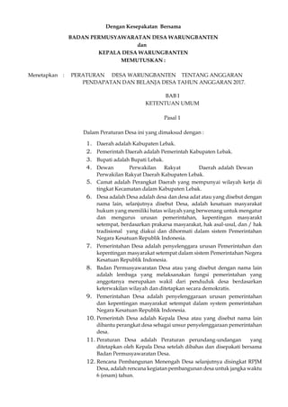 Dengan Kesepakatan Bersama
BADAN PERMUSYAWARATAN DESA WARUNGBANTEN
dan
KEPALA DESA WARUNGBANTEN
MEMUTUSKAN :
Menetapkan : PERATURAN DESA WARUNGBANTEN TENTANG ANGGARAN
PENDAPATAN DAN BELANJA DESA TAHUN ANGGARAN 2017.
BAB I
KETENTUAN UMUM
Pasal 1
Dalam Peraturan Desa ini yang dimaksud dengan :
1. Daerah adalah Kabupaten Lebak.
2. Pemerintah Daerah adalah Pemerintah Kabupaten Lebak.
3. Bupati adalah Bupati Lebak.
4. Dewan Perwakilan Rakyat Daerah adalah Dewan
Perwakilan Rakyat Daerah Kabupaten Lebak.
5. Camat adalah Perangkat Daerah yang mempunyai wilayah kerja di
tingkat Kecamatan dalam Kabupaten Lebak.
6. Desa adalah Desa adalah desa dan desa adat atau yang disebut dengan
nama lain, selanjutnya disebut Desa, adalah kesatuan masyarakat
hukum yang memiliki batas wilayah yang berwenang untuk mengatur
dan mengurus urusan pemerintahan, kepentingan masyarakt
setempat, berdasarkan prakarsa masyarakat, hak asal-usul, dan / hak
tradisional yang diakui dan dihormati dalam sistem Pemerintahan
Negara Kesatuan Republik Indonesia.
7. Pemerintahan Desa adalah penyelenggara urusan Pemerintahan dan
kepentingan masyarakat setempat dalam sistem Pemerintahan Negera
Kesatuan Republik Indonesia.
8. Badan Permusyawaratan Desa atau yang disebut dengan nama lain
adalah lembaga yang melaksanakan fungsi pemerintahan yang
anggotanya merupakan wakil dari penduduk desa berdasarkan
keterwakilan wilayah dan ditetapkan secara demokratis.
9. Pemerintahan Desa adalah penyelenggaraan urusan pemerintahan
dan kepentingan masyarakat setempat dalam system pemerintahan
Negara Kesatuan Republik Indonesia.
10. Pemerintah Desa adalah Kepala Desa atau yang disebut nama lain
dibantu perangkat desa sebagai unsur penyelenggaraan pemerintahan
desa.
11. Peraturan Desa adalah Peraturan perundang-undangan yang
ditetapkan oleh Kepala Desa setelah dibahas dan disepakati bersama
Badan Permusyawaratan Desa.
12. Rencana Pembangunan Menengah Desa selanjutnya disingkat RPJM
Desa, adalah rencana kegiatan pembangunan desa untuk jangka waktu
6 (enam) tahun.
 