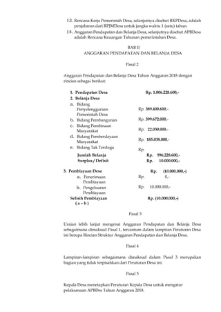 13. Rencana Kerja Pemerintah Desa, selanjutnya disebut RKPDesa, adalah
penjabaran dari RPJMDesa untuk jangka waktu 1 (satu) tahun.
14. Anggaran Pendapatan dan Belanja Desa, selanjutnya disebut APBDesa
adalah Rencana Keuangan Tahunan pemerintahan Desa.
BAB II
ANGGARAN PENDAPATAN DAN BELANJA DESA
Pasal 2
Anggaran Pendapatan dan Belanja Desa Tahun Anggaran 2018 dengan
rincian sebagai berikut:
1. Pendapatan Desa Rp. 1.006.228.600,-
2. Belanja Desa
a. Bidang
Penyelenggaraan
Pemerintah Desa
b. Bidang Pembangunan
c. Bidang Pembinaan
Masyarakat
d. Bidang Pemberdayaan
Masyarakat
e. Bidang Tak Terduga
Rp. 389.400.600,-
Rp. 399.672.000,-
Rp. 22.030.000,-
Rp. 185.038.000,-
Rp.
Jumlah Belanja Rp. 996.228.600,-
Surplus / Defisit Rp. 10.000.000,-
3. Pembiayaan Desa Rp. (10.000.000,-)
a. Penerimaan
Pembiayaan
b. Pengeluaran
Pembiayaan
Rp. 0,-
Rp. 10.000.000,-
Selisih Pembiayaan
( a – b )
Rp. (10.000.000,-)
Pasal 3
Uraian lebih lanjut mengenai Anggaran Pendapatan dan Belanja Desa
sebagaimana dimaksud Pasal 1, tercantum dalam lampiran Peraturan Desa
ini berupa Rincian Struktur Anggaran Pendapatan dan Belanja Desa.
Pasal 4
Lampiran-lampiran sebagaimana dimaksud dalam Pasal 3 merupakan
bagian yang tidak terpisahkan dari Peraturan Desa ini.
Pasal 5
Kepala Desa menetapkan Peraturan Kepala Desa untuk mengatur
pelaksanaan APBDes Tahun Anggaran 2018.
 