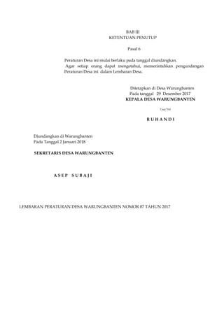 BAB III
KETENTUAN PENUTUP
Pasal 6
Peraturan Desa ini mulai berlaku pada tanggal diundangkan.
Agar setiap orang dapat mengetahui, memerintahkan pengundangan
Peraturan Desa ini dalam Lembaran Desa.
Ditetapkan di Desa Warungbanten
Pada tanggal 29 Desember 2017
KEPALA DESA WARUNGBANTEN
Cap/Ttd
R U H A N D I
Diundangkan di Warungbanten
Pada Tanggal 2 Januari 2018
SEKRETARIS DESA WARUNGBANTEN
A S E P S U B A J I
LEMBARAN PERATURAN DESA WARUNGBANTEN NOMOR 07 TAHUN 2017
 