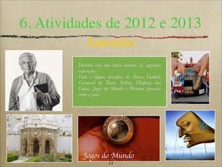 11
6. Atividades de 2012 e 2013
Exposições
Durante este ano letivo tivemos as seguintes
exposições:
Vida e alguns desenhos de Álvaro Cunhal,
Carnaval de Torres Vedras, Chafariz dos
Canos, Jogos do Mundo e Pinturas famosas
sobre o sono.
 