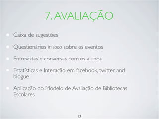 13
7.AVALIAÇÃO
• Caixa de sugestões
• Questionários in loco sobre os eventos
• Entrevistas e conversas com os alunos
• Estatísticas e Interacão em facebook, twitter and
blogue
• Aplicação do Modelo de Avaliação de Bibliotecas
Escolares
 
