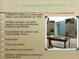 15
9. ...a continuar em 2013 e 2014
• Criação de Centro de Leitura para
alunos com diﬁculdades de visão
• Partilha com pais- encontro
mensal com pais para discutir
temáticas quotidianas
• Comunidade de Leitores com
Universidade Sénior
• Exposições
• Ciclos de cinema
• Encontros com escritores
• Debates, conferências, concursos,
feiras do livro
 