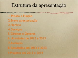 2
Estrutura da apresentação
5. Direitos e Deveres
4. Serviços
6. Atividades de 2012 e 2013
1. Missão e Função
9.Projetos em 2013 e 2014
8. Resultados em 2012 e 2013
3.Horário
2.Breve caracterização
7.Avaliação
 