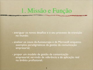 3
1. Missão e Função
- averiguar os novos desaﬁos e o seu processo de transição
no mundo;
- analisar os casos da Autoeuropa e da Microsoft enquanto
exemplos paradigmáticos da gestão da comunicação
empresarial;
- propor um modelo de gestão de comunicação
empresarial, servindo de referência e de aplicação real
no âmbito proﬁssional;
 