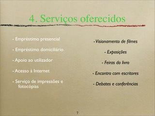 7
4. Serviços oferecidos
- Empréstimo presencial
- Empréstimo domiciliário
- Apoio ao utilizador
- Acesso à Internet
- Serviço de impressões e
fotocópias
-Visionamento de ﬁlmes
- Exposições
- Feiras do livro
- Encontro com escritores
- Debates e conferências
 