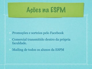 Ações na ESPM


Promoções e sorteios pelo Facebook

Comercial transmitido dentro da própria
faculdade.

Mailing de todos os alunos da ESPM
 
