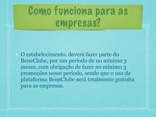 Como funciona para as
       empresas?

O estabelecimento, deverá fazer parte do
BeneClube, por um período de no mínimo 3
meses, com obrigação de fazer no mínimo 3
promoções nesse período, sendo que o uso da
plataforma BeneClube será totalmente gratuita
para as empresas.
 