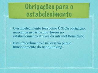 Obrigações para o
       estabelecimento
O estabelecimento terá como ÚNICA obrigação,
marcar os usuários que forem no
estabelecimento através da intranet BeneClube

Este procedimento é necessário para o
funcionamento do BeneRanking.
 