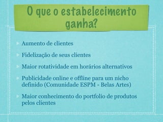 O que o estabelecimento
           ganha?
Aumento de clientes

Fidelização de seus clientes

Maior rotatividade em horários alternativos

Publicidade online e offline para um nicho
definido (Comunidade ESPM - Belas Artes)

Maior conhecimento do portfolio de produtos
pelos clientes
 