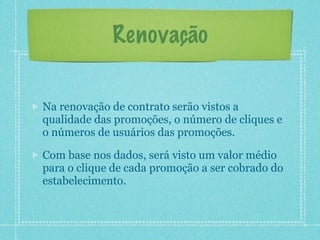 Renovação


Na renovação de contrato serão vistos a
qualidade das promoções, o número de cliques e
o números de usuários das promoções.

Com base nos dados, será visto um valor médio
para o clique de cada promoção a ser cobrado do
estabelecimento.
 