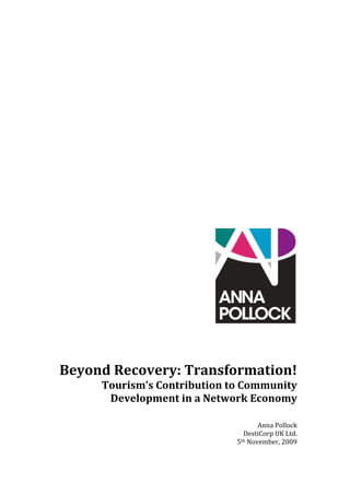  
 
 
 
 
 
 
 
 
 
 
 
 
 
 




                                                     
                                                      
 
 
    Beyond Recovery: Transformation! 
         Tourism’s Contribution to Community 
          Development in a Network Economy 
                                                     
                                                     
                                        Anna Pollock 
                                   DestiCorp UK Ltd. 
                                 5th November, 2009 
 