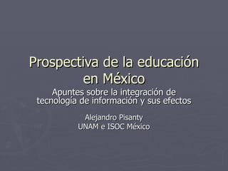 Prospectiva de la educación en México Apuntes sobre la integración de tecnología de información y sus efectos Alejandro Pisanty UNAM e ISOC México 