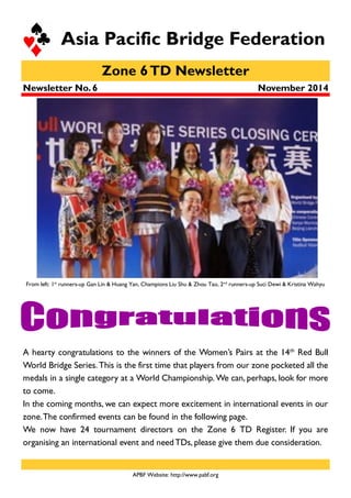 Zone 6TD Newsletter
Asia Pacific Bridge Federation
November 2014
APBF Website: http://www.pabf.org
Newsletter No. 6
A hearty congratulations to the winners of the Women’s Pairs at the 14th
Red Bull
World Bridge Series. This is the first time that players from our zone pocketed all the
medals in a single category at a World Championship. We can, perhaps, look for more
to come.
In the coming months, we can expect more excitement in international events in our
zone.The confirmed events can be found in the following page.
We now have 24 tournament directors on the Zone 6 TD Register. If you are
organising an international event and need TDs, please give them due consideration.
From left: 1st
runners-up Gan Lin & Huang Yan, Champions Liu Shu & Zhou Tao, 2nd
runners-up Suci Dewi & Kristina Wahyu
 