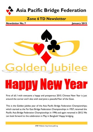 Zone 6TD Newsletter
Asia Pacific Bridge Federation
January 2015
APBF Website: http://www.pabf.org
Newsletter No. 7
First of all, I wish everyone a happy and prosperous 2015. Chinese New Year is just
around the corner and I also wish everyone a peacefulYear of the Goat.
This is the Golden Jubilee year of the Asia Pacific Bridge Federation Championships;
which started as the Far East Bridge Federation Championships in 1957, renamed the
Pacific Asia Bridge Federation Championships in 1996 and again renamed in 2012.We
can look forward to the celebration in May in Bangkok! Happy bridging.
 