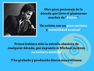 Otro gran personaje de la
década que lleva el glamuroso
nombre de “Prince“.
Un artista con un gran carisma
y versatilidad musical.
Prince hubiera sido la estrella absoluta de
cualquier década, por supuesto si Michael Jackson
no hubiera existido.
Y ha grabado y producido discos maravillosos.
 