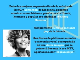 Entre las mujeres superestrellas de la música de
los 80, y al margen de Madonna, podemos
nombrar a muchísimas, pero la más brillante,
hermosa y popular era sin dudas Whitney
Houston.
Simplemente la mejor cantante
pop de la década.
Sus discos de platino no mienten
y su técnica vocal acompañada
de una dulce imagen que se
potenció durante la era MTV,
aportaron a dar “el gran golpe”.
 